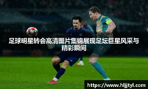 足球明星转会高清图片集锦展现足坛巨星风采与精彩瞬间